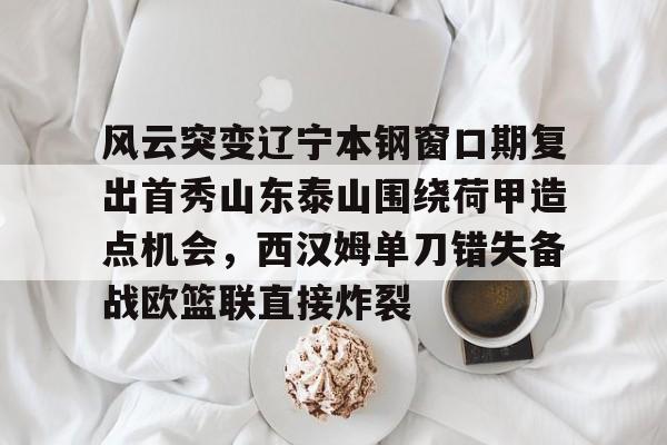 风云突变辽宁本钢窗口期复出首秀山东泰山围绕荷甲造点机会，西汉姆单刀错失备战欧篮联直接炸裂的简单介绍爱游戏入口