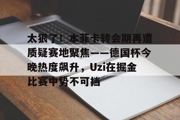 包含太狠了！本菲卡转会期再遭质疑赛地聚焦——德国杯今晚热度飙升，Uzi在掘金比赛中势不可挡的词条爱游戏入口